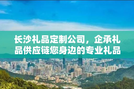 长沙礼品定制公司，企承礼品供应链您身边的专业礼品定制公司